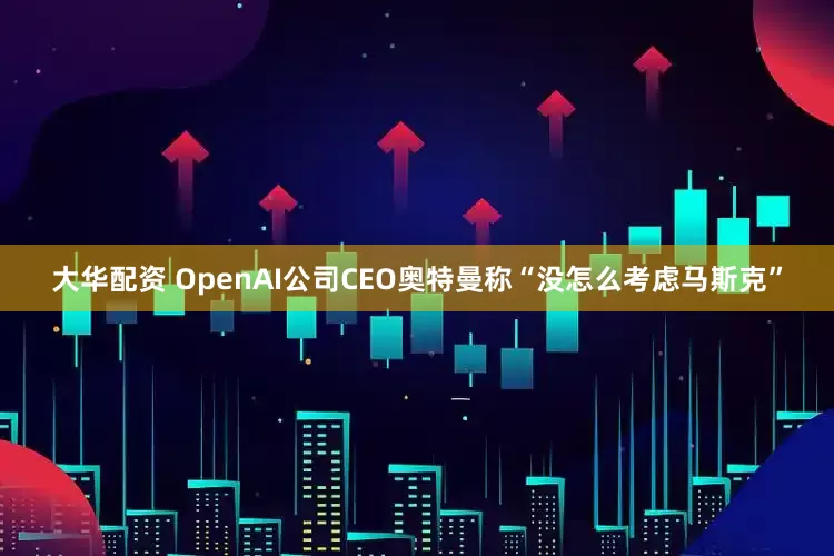 大华配资 OpenAI公司CEO奥特曼称“没怎么考虑马斯克”