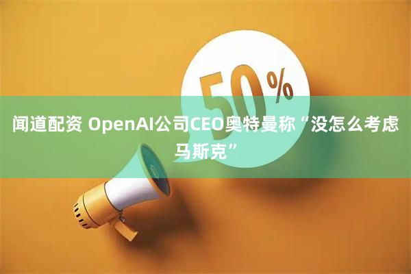 闻道配资 OpenAI公司CEO奥特曼称“没怎么考虑马斯克”