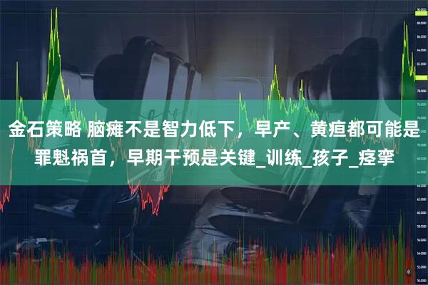 金石策略 脑瘫不是智力低下，早产、黄疸都可能是罪魁祸首，早期干预是关键_训练_孩子_痉挛