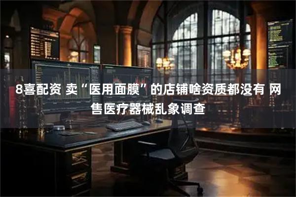 8喜配资 卖“医用面膜”的店铺啥资质都没有 网售医疗器械乱象调查