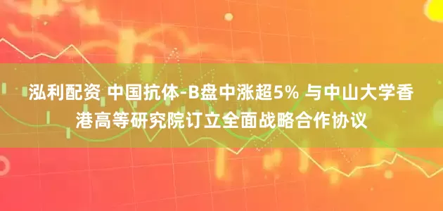 泓利配资 中国抗体-B盘中涨超5% 与中山大学香港高等研究院订立全面战略合作协议