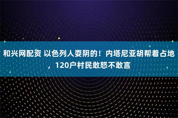 和兴网配资 以色列人耍阴的！内塔尼亚胡帮着占地，120户村民敢怒不敢言