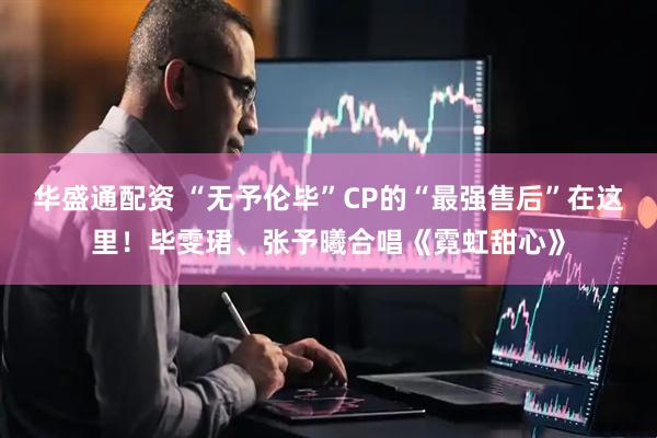 华盛通配资 “无予伦毕”CP的“最强售后”在这里！毕雯珺、张予曦合唱《霓虹甜心》