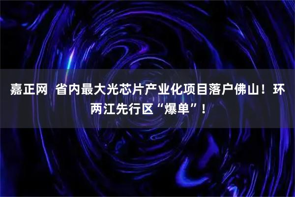 嘉正网  省内最大光芯片产业化项目落户佛山！环两江先行区“爆单”！