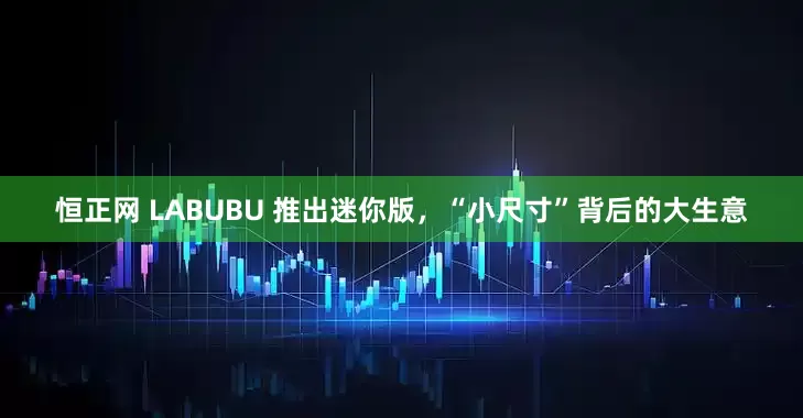 恒正网 LABUBU 推出迷你版，“小尺寸”背后的大生意