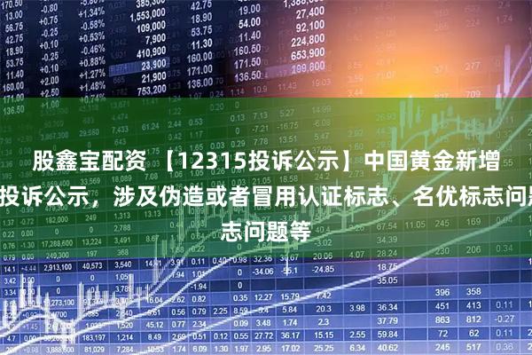 股鑫宝配资 【12315投诉公示】中国黄金新增5件投诉公示，涉及伪造或者冒用认证标志、名优标志问题等