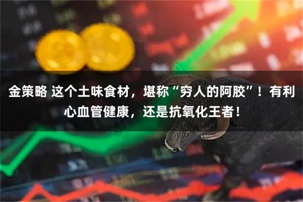 金策略 这个土味食材，堪称“穷人的阿胶”！有利心血管健康，还是抗氧化王者！