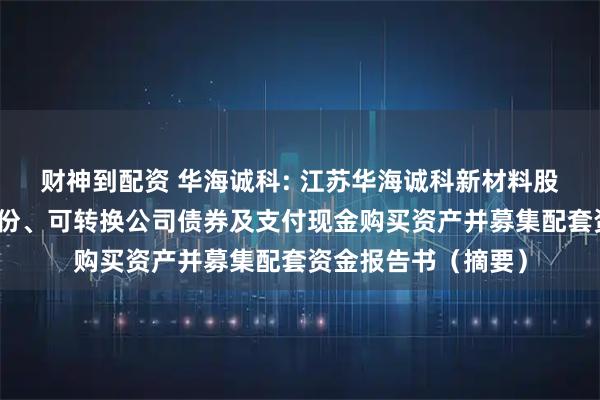 财神到配资 华海诚科: 江苏华海诚科新材料股份有限公司发行股份、可转换公司债券及支付现金购买资产并募集配套资金报告书（摘要）