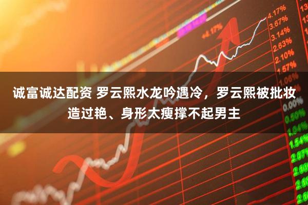 诚富诚达配资 罗云熙水龙吟遇冷，罗云熙被批妆造过艳、身形太瘦撑不起男主