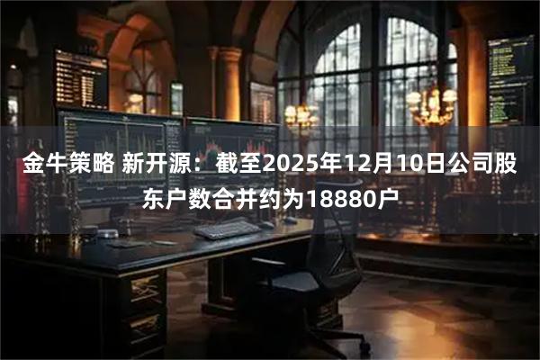 金牛策略 新开源：截至2025年12月10日公司股东户数合并约为18880户