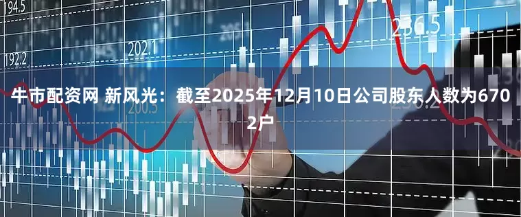 牛市配资网 新风光：截至2025年12月10日公司股东人数为6702户