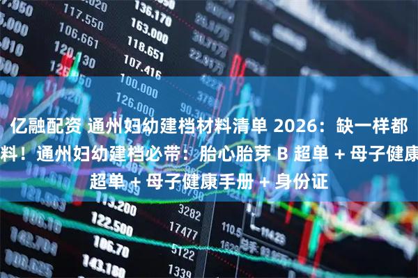 亿融配资 通州妇幼建档材料清单 2026：缺一样都办不了 精准备料！通州妇幼建档必带：胎心胎芽 B 超单 + 母子健康手册 + 身份证