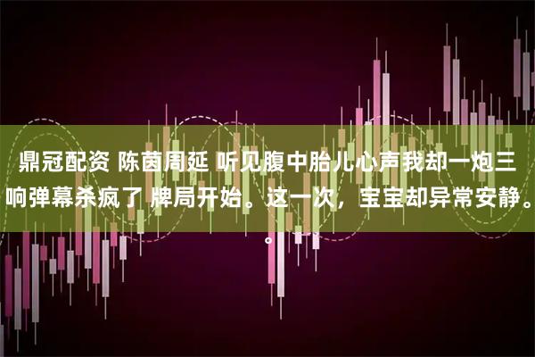 鼎冠配资 陈茵周延 听见腹中胎儿心声我却一炮三响弹幕杀疯了 牌局开始。这一次，宝宝却异常安静。