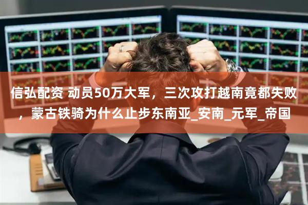 信弘配资 动员50万大军，三次攻打越南竟都失败，蒙古铁骑为什么止步东南亚_安南_元军_帝国