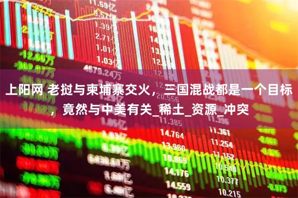 上阳网 老挝与柬埔寨交火，三国混战都是一个目标，竟然与中美有关_稀土_资源_冲突