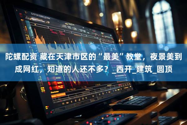 陀螺配资 藏在天津市区的“最美”教堂，夜景美到成网红，知道的人还不多？_西开_建筑_圆顶