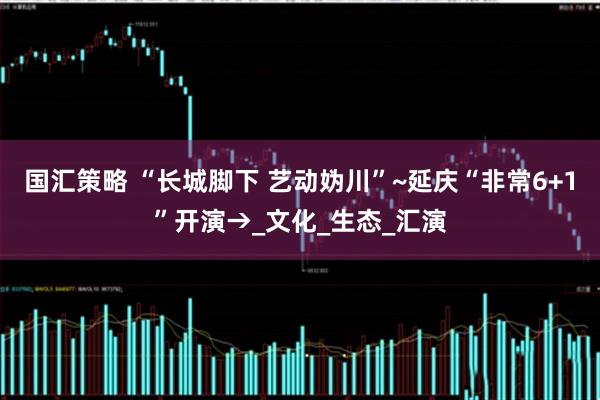 国汇策略 “长城脚下 艺动妫川”~延庆“非常6+1”开演→_文化_生态_汇演