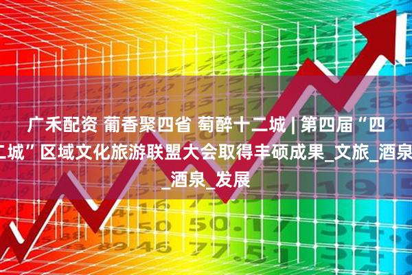 广禾配资 葡香聚四省 萄醉十二城 | 第四届“四省十二城”区域文化旅游联盟大会取得丰硕成果_文旅_酒泉_发展