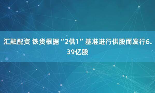 汇融配资 铁货根据“2供1”基准进行供股而发行6.39亿股