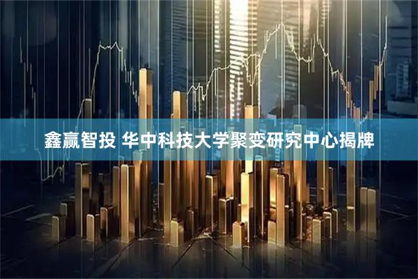 鑫赢智投 华中科技大学聚变研究中心揭牌